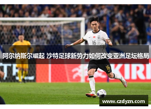 阿尔纳斯尔崛起 沙特足球新势力如何改变亚洲足坛格局