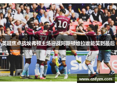 英超焦点战埃弗顿主场迎战阿斯顿维拉谁能笑到最后