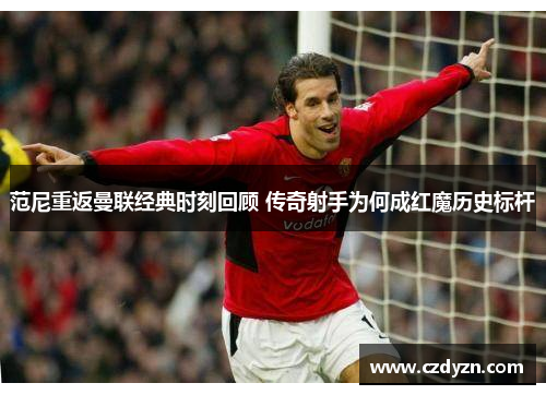 范尼重返曼联经典时刻回顾 传奇射手为何成红魔历史标杆