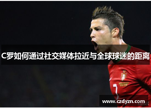 C罗如何通过社交媒体拉近与全球球迷的距离